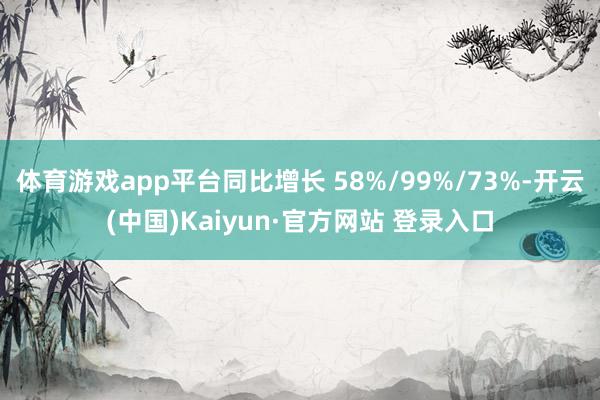 体育游戏app平台同比增长 58%/99%/73%-开云(中国)Kaiyun·官方网站 登录入口