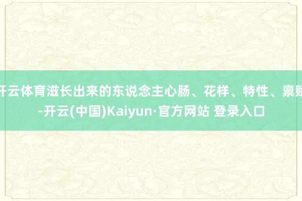 开云体育滋长出来的东说念主心肠、花样、特性、禀赋-开云(中国)Kaiyun·官方网站 登录入口