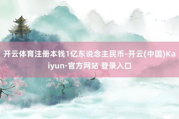 开云体育注册本钱1亿东说念主民币-开云(中国)Kaiyun·官方网站 登录入口