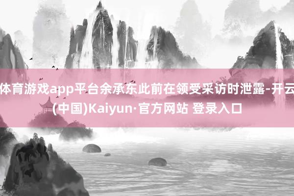 体育游戏app平台余承东此前在领受采访时泄露-开云(中国)Kaiyun·官方网站 登录入口