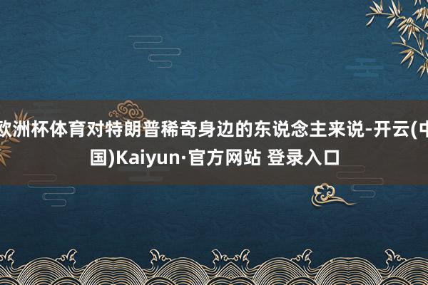 欧洲杯体育对特朗普稀奇身边的东说念主来说-开云(中国)Kaiyun·官方网站 登录入口