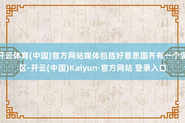 开云体育(中国)官方网站媒体包括好意思国齐有一个误区-开云(中国)Kaiyun·官方网站 登录入口