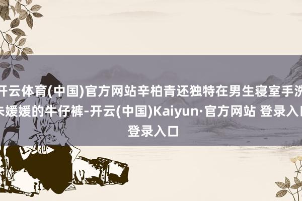 开云体育(中国)官方网站辛柏青还独特在男生寝室手洗朱媛媛的牛仔裤-开云(中国)Kaiyun·官方网站 登录入口