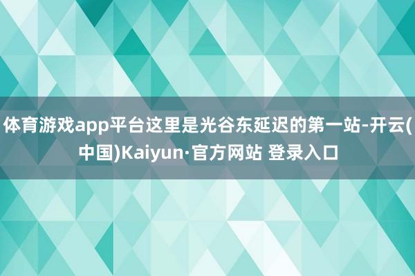 体育游戏app平台这里是光谷东延迟的第一站-开云(中国)Kaiyun·官方网站 登录入口