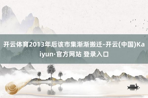 开云体育2013年后该市集渐渐搬迁-开云(中国)Kaiyun·官方网站 登录入口