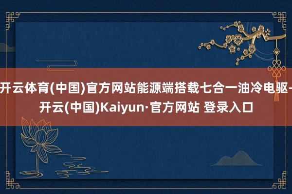 开云体育(中国)官方网站能源端搭载七合一油冷电驱-开云(中国)Kaiyun·官方网站 登录入口