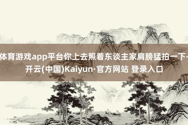 体育游戏app平台你上去照着东谈主家肩膀猛拍一下-开云(中国)Kaiyun·官方网站 登录入口