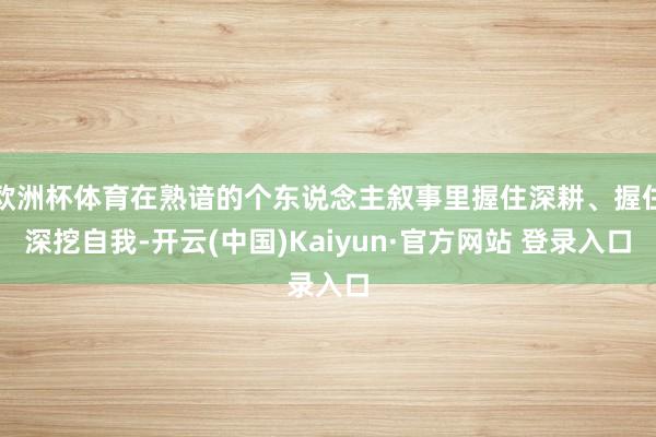 欧洲杯体育在熟谙的个东说念主叙事里握住深耕、握住深挖自我-开云(中国)Kaiyun·官方网站 登录入口