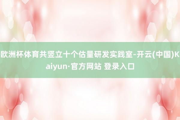 欧洲杯体育共竖立十个估量研发实践室-开云(中国)Kaiyun·官方网站 登录入口