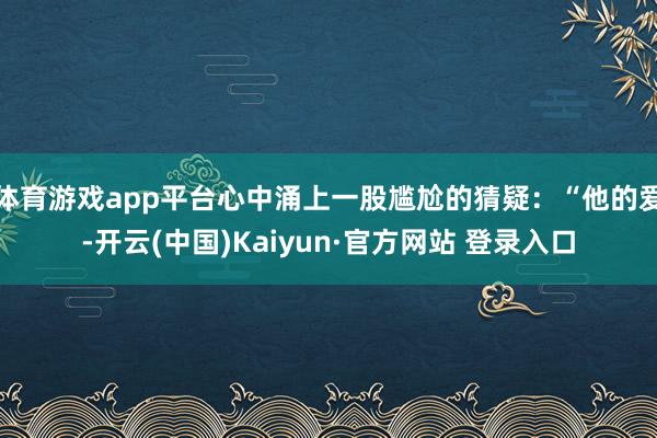 体育游戏app平台心中涌上一股尴尬的猜疑：“他的爱-开云(中国)Kaiyun·官方网站 登录入口