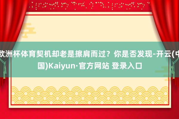 欧洲杯体育契机却老是擦肩而过？你是否发现-开云(中国)Kaiyun·官方网站 登录入口