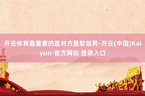 开云体育最重要的是对方是软饭男-开云(中国)Kaiyun·官方网站 登录入口