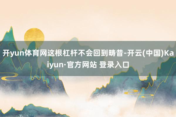 开yun体育网这根杠杆不会回到畴昔-开云(中国)Kaiyun·官方网站 登录入口