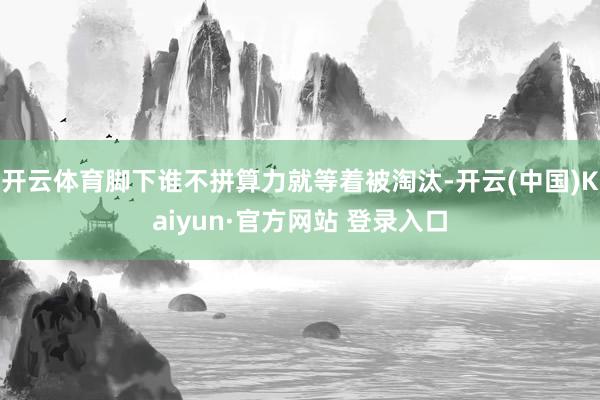 开云体育脚下谁不拼算力就等着被淘汰-开云(中国)Kaiyun·官方网站 登录入口
