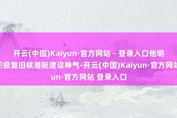 开云(中国)Kaiyun·官方网站 - 登录入口他明确默示将积极复旧核潜艇建设神气-开云(中国)Kaiyun·官方网站 登录入口