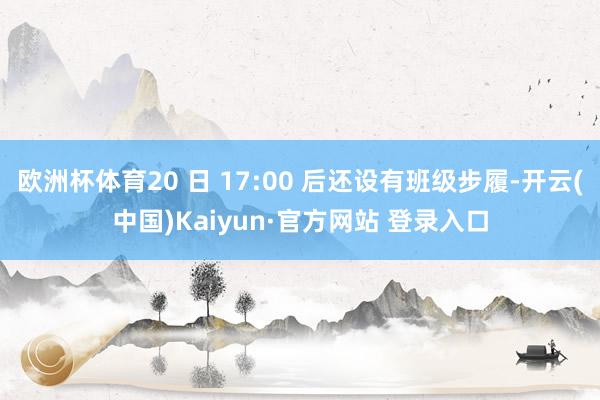 欧洲杯体育20 日 17:00 后还设有班级步履-开云(中国)Kaiyun·官方网站 登录入口