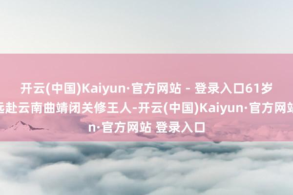 开云(中国)Kaiyun·官方网站 - 登录入口61岁的王进宝远赴云南曲靖闭关修王人-开云(中国)Kaiyun·官方网站 登录入口