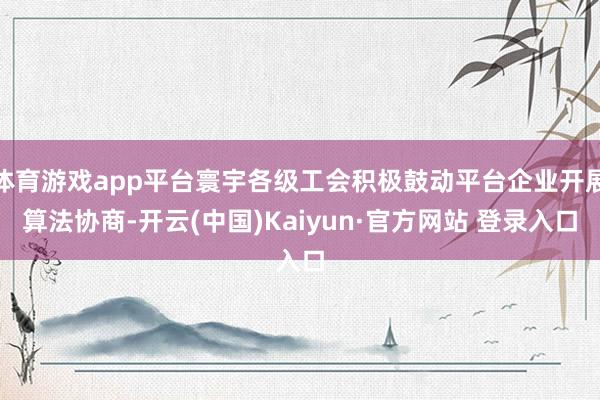 体育游戏app平台寰宇各级工会积极鼓动平台企业开展算法协商-开云(中国)Kaiyun·官方网站 登录入口