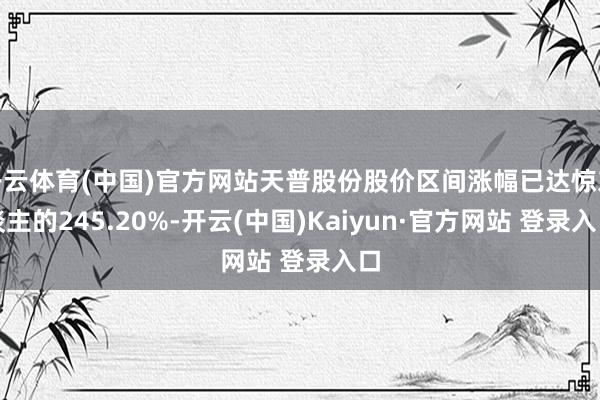 开云体育(中国)官方网站天普股份股价区间涨幅已达惊东谈主的245.20%-开云(中国)Kaiyun·官方网站 登录入口