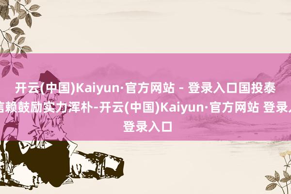 开云(中国)Kaiyun·官方网站 - 登录入口国投泰康信赖鼓励实力浑朴-开云(中国)Kaiyun·官方网站 登录入口