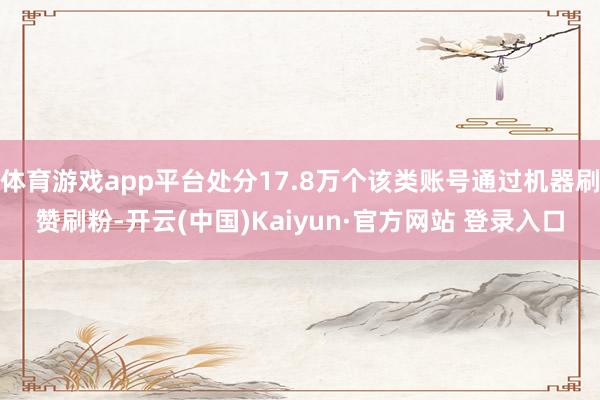 体育游戏app平台处分17.8万个该类账号通过机器刷赞刷粉-开云(中国)Kaiyun·官方网站 登录入口