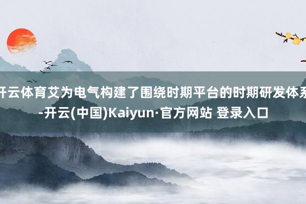 开云体育艾为电气构建了围绕时期平台的时期研发体系-开云(中国)Kaiyun·官方网站 登录入口