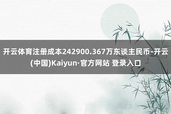 开云体育注册成本242900.367万东谈主民币-开云(中国)Kaiyun·官方网站 登录入口
