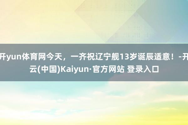 开yun体育网今天，一齐祝辽宁舰13岁诞辰适意！-开云(中国)Kaiyun·官方网站 登录入口