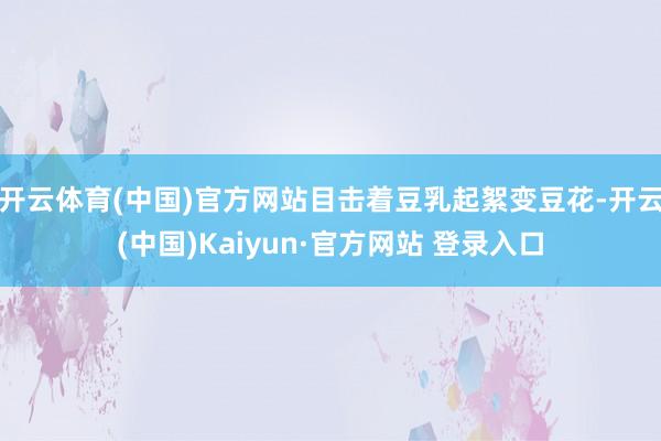 开云体育(中国)官方网站目击着豆乳起絮变豆花-开云(中国)Kaiyun·官方网站 登录入口