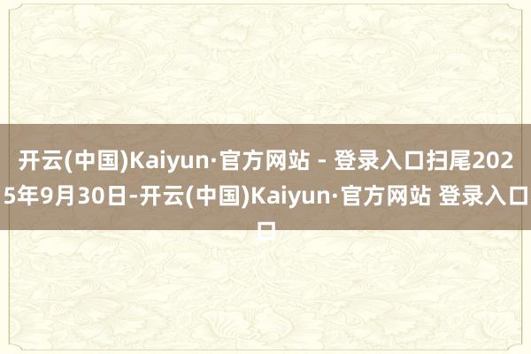 开云(中国)Kaiyun·官方网站 - 登录入口扫尾2025年9月30日-开云(中国)Kaiyun·官方网站 登录入口