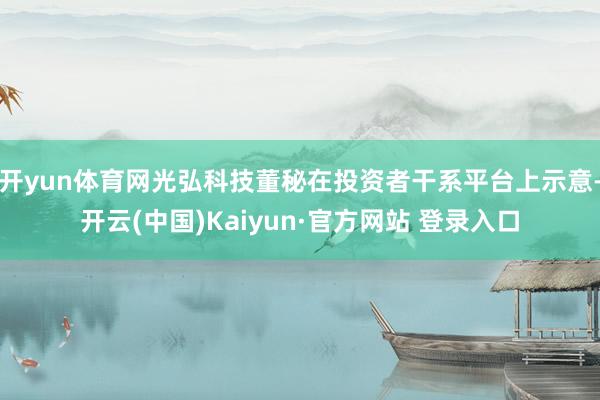 开yun体育网光弘科技董秘在投资者干系平台上示意-开云(中国)Kaiyun·官方网站 登录入口