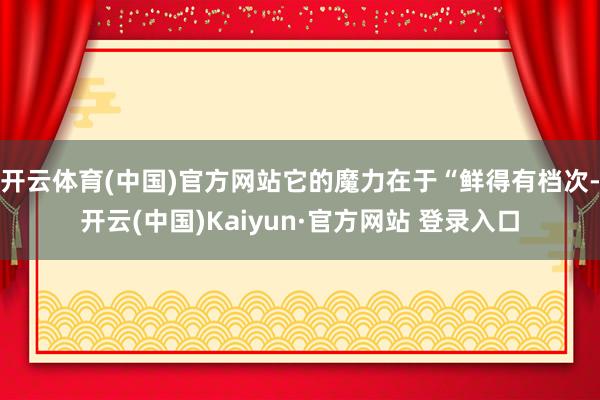 开云体育(中国)官方网站它的魔力在于“鲜得有档次-开云(中国)Kaiyun·官方网站 登录入口
