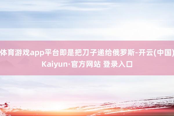 体育游戏app平台即是把刀子递给俄罗斯-开云(中国)Kaiyun·官方网站 登录入口