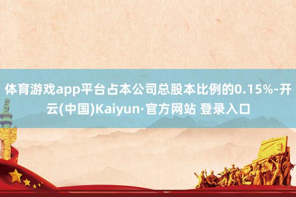 体育游戏app平台占本公司总股本比例的0.15%-开云(中国)Kaiyun·官方网站 登录入口
