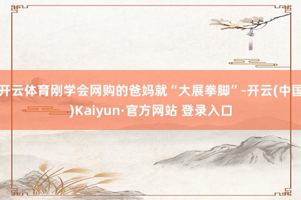 开云体育刚学会网购的爸妈就“大展拳脚”-开云(中国)Kaiyun·官方网站 登录入口