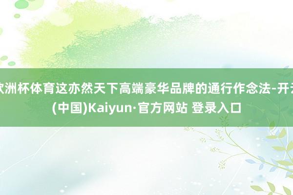 欧洲杯体育这亦然天下高端豪华品牌的通行作念法-开云(中国)Kaiyun·官方网站 登录入口
