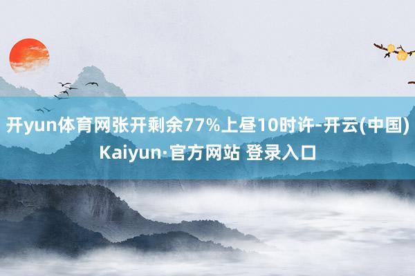 开yun体育网张开剩余77%上昼10时许-开云(中国)Kaiyun·官方网站 登录入口