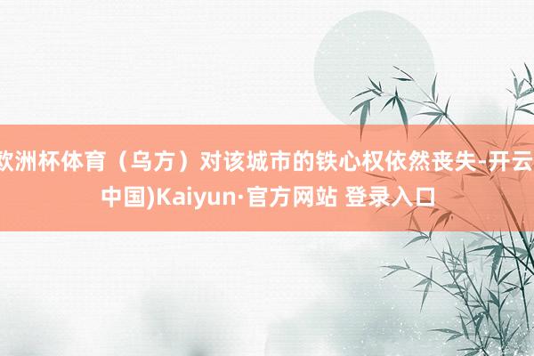 欧洲杯体育（乌方）对该城市的铁心权依然丧失-开云(中国)Kaiyun·官方网站 登录入口