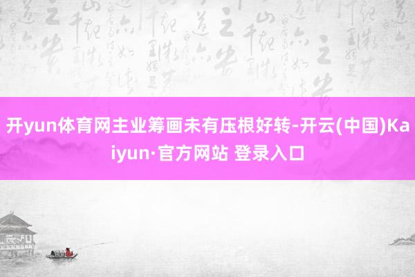 开yun体育网主业筹画未有压根好转-开云(中国)Kaiyun·官方网站 登录入口