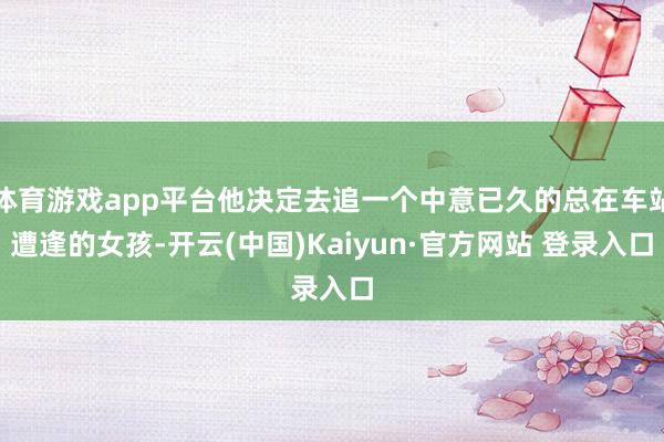 体育游戏app平台他决定去追一个中意已久的总在车站遭逢的女孩-开云(中国)Kaiyun·官方网站 登录入口