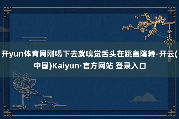开yun体育网刚喝下去就嗅觉舌头在跳轰隆舞-开云(中国)Kaiyun·官方网站 登录入口