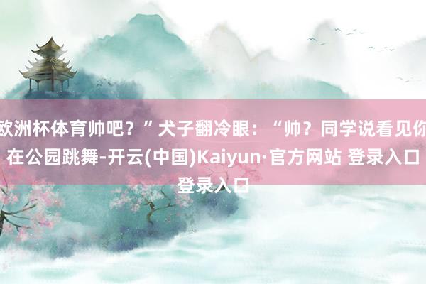 欧洲杯体育帅吧？”犬子翻冷眼：“帅？同学说看见你在公园跳舞-开云(中国)Kaiyun·官方网站 登录入口