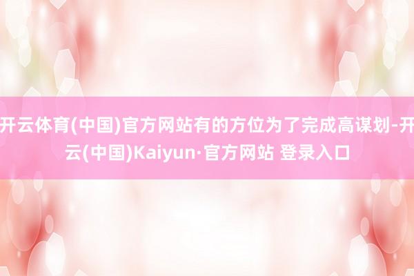 开云体育(中国)官方网站有的方位为了完成高谋划-开云(中国)Kaiyun·官方网站 登录入口