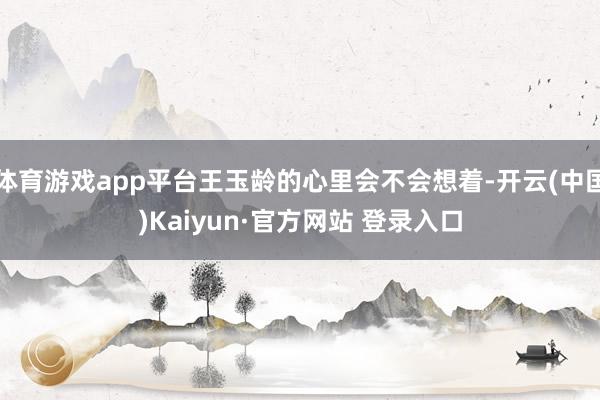 体育游戏app平台王玉龄的心里会不会想着-开云(中国)Kaiyun·官方网站 登录入口