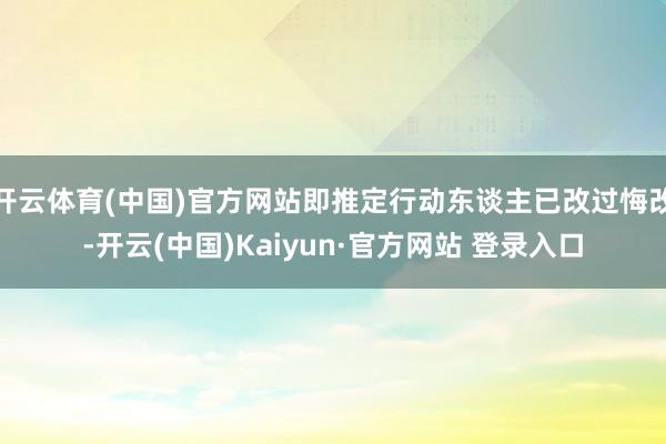 开云体育(中国)官方网站即推定行动东谈主已改过悔改-开云(中国)Kaiyun·官方网站 登录入口
