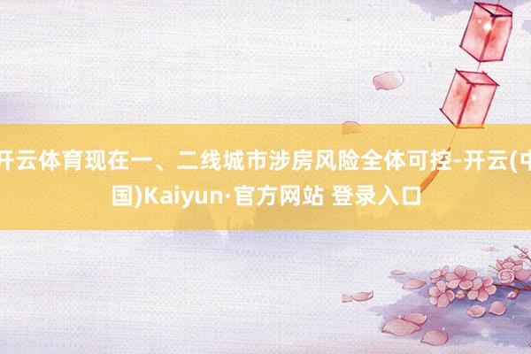 开云体育现在一、二线城市涉房风险全体可控-开云(中国)Kaiyun·官方网站 登录入口
