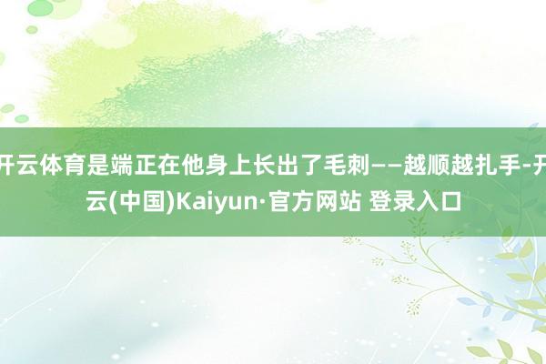 开云体育是端正在他身上长出了毛刺——越顺越扎手-开云(中国)Kaiyun·官方网站 登录入口