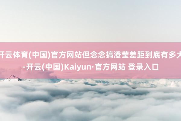 开云体育(中国)官方网站但念念搞澄莹差距到底有多大-开云(中国)Kaiyun·官方网站 登录入口