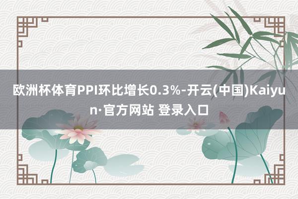 欧洲杯体育PPI环比增长0.3%-开云(中国)Kaiyun·官方网站 登录入口