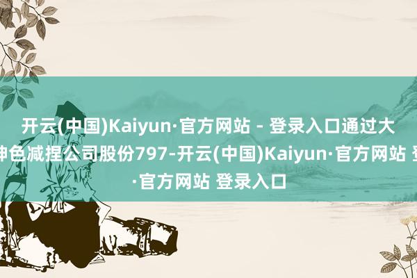 开云(中国)Kaiyun·官方网站 - 登录入口通过大批来回神色减捏公司股份797-开云(中国)Kaiyun·官方网站 登录入口
